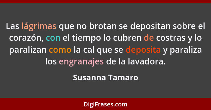 Las lágrimas que no brotan se depositan sobre el corazón, con el tiempo lo cubren de costras y lo paralizan como la cal que se deposi... - Susanna Tamaro