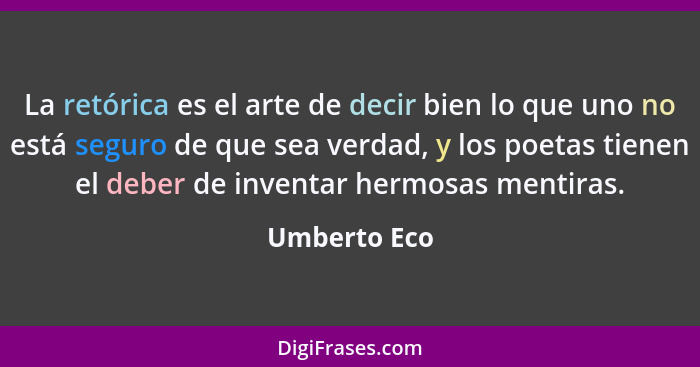 La retórica es el arte de decir bien lo que uno no está seguro de que sea verdad, y los poetas tienen el deber de inventar hermosas ment... - Umberto Eco