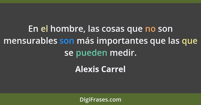 En el hombre, las cosas que no son mensurables son más importantes que las que se pueden medir.... - Alexis Carrel