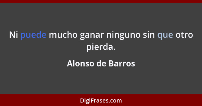 Ni puede mucho ganar ninguno sin que otro pierda.... - Alonso de Barros