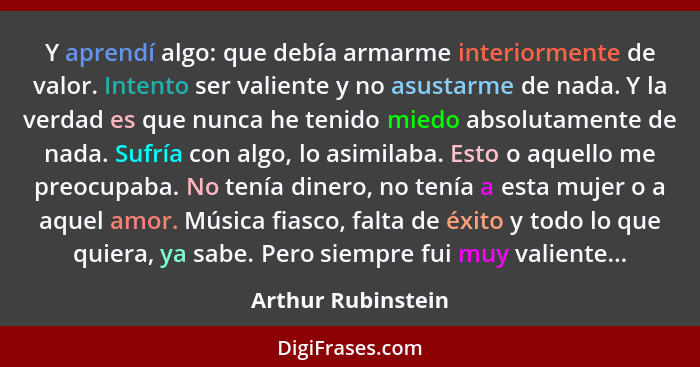 Y aprendí algo: que debía armarme interiormente de valor. Intento ser valiente y no asustarme de nada. Y la verdad es que nunca he... - Arthur Rubinstein