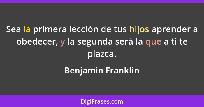 Sea la primera lección de tus hijos aprender a obedecer, y la segunda será la que a ti te plazca.... - Benjamin Franklin