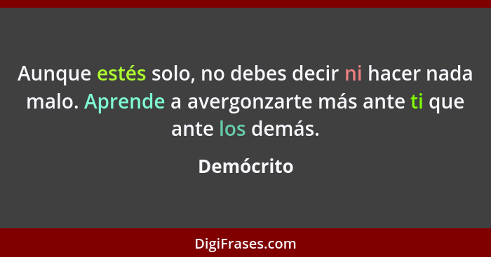 Aunque estés solo, no debes decir ni hacer nada malo. Aprende a avergonzarte más ante ti que ante los demás.... - Demócrito