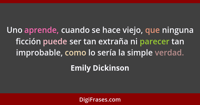 Uno aprende, cuando se hace viejo, que ninguna ficción puede ser tan extraña ni parecer tan improbable, como lo sería la simple verd... - Emily Dickinson