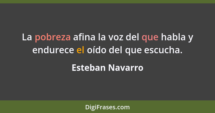 La pobreza afina la voz del que habla y endurece el oído del que escucha.... - Esteban Navarro