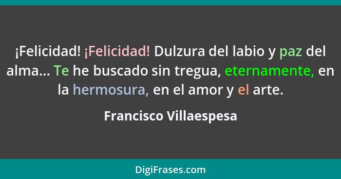 ¡Felicidad! ¡Felicidad! Dulzura del labio y paz del alma... Te he buscado sin tregua, eternamente, en la hermosura, en el amor... - Francisco Villaespesa