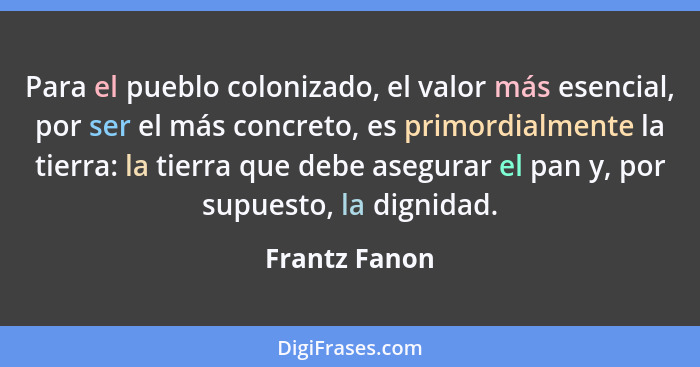 Para el pueblo colonizado, el valor más esencial, por ser el más concreto, es primordialmente la tierra: la tierra que debe asegurar el... - Frantz Fanon