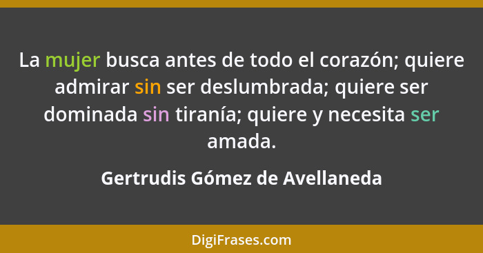 La mujer busca antes de todo el corazón; quiere admirar sin ser deslumbrada; quiere ser dominada sin tiranía; quiere y... - Gertrudis Gómez de Avellaneda