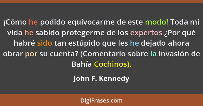 ¡Cómo he podido equivocarme de este modo! Toda mi vida he sabido protegerme de los expertos ¿Por qué habré sido tan estúpido que les... - John F. Kennedy