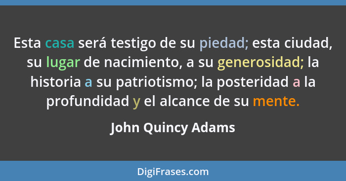 Esta casa será testigo de su piedad; esta ciudad, su lugar de nacimiento, a su generosidad; la historia a su patriotismo; la poste... - John Quincy Adams