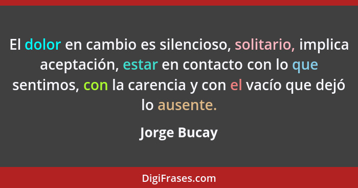 El dolor en cambio es silencioso, solitario, implica aceptación, estar en contacto con lo que sentimos, con la carencia y con el vacío q... - Jorge Bucay