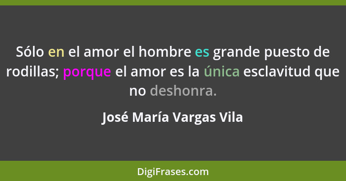 Sólo en el amor el hombre es grande puesto de rodillas; porque el amor es la única esclavitud que no deshonra.... - José María Vargas Vila