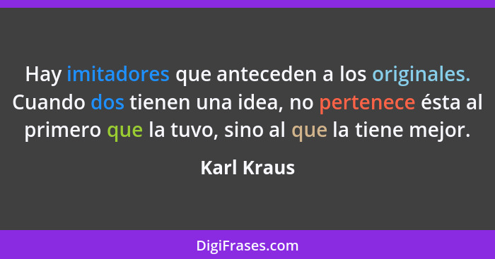 Hay imitadores que anteceden a los originales. Cuando dos tienen una idea, no pertenece ésta al primero que la tuvo, sino al que la tiene... - Karl Kraus