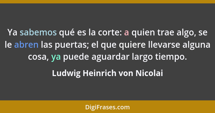 Ya sabemos qué es la corte: a quien trae algo, se le abren las puertas; el que quiere llevarse alguna cosa, ya puede agu... - Ludwig Heinrich von Nicolai