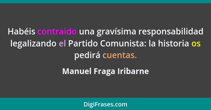 Habéis contraido una gravísima responsabilidad legalizando el Partido Comunista: la historia os pedirá cuentas.... - Manuel Fraga Iribarne