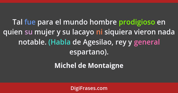 Tal fue para el mundo hombre prodigioso en quien su mujer y su lacayo ni siquiera vieron nada notable. (Habla de Agesilao, rey y... - Michel de Montaigne