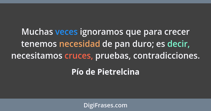 Muchas veces ignoramos que para crecer tenemos necesidad de pan duro; es decir, necesitamos cruces, pruebas, contradicciones.... - Pío de Pietrelcina