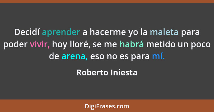 Decidí aprender a hacerme yo la maleta para poder vivir, hoy lloré, se me habrá metido un poco de arena, eso no es para mí.... - Roberto Iniesta