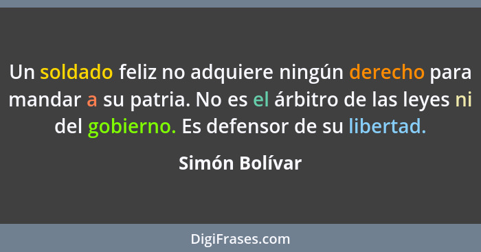 Un soldado feliz no adquiere ningún derecho para mandar a su patria. No es el árbitro de las leyes ni del gobierno. Es defensor de su... - Simón Bolívar
