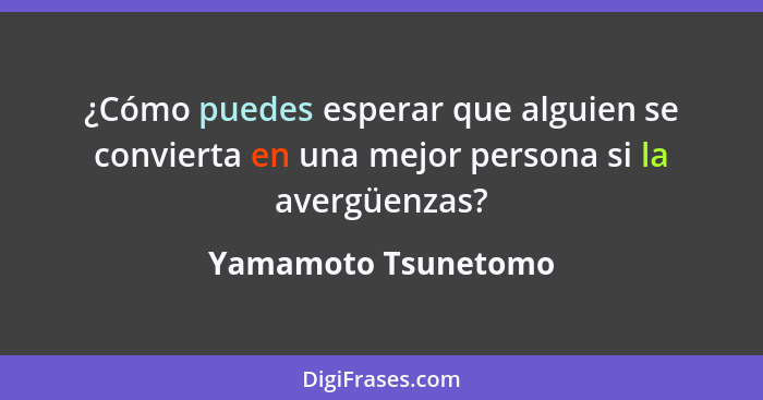 ¿Cómo puedes esperar que alguien se convierta en una mejor persona si la avergüenzas?... - Yamamoto Tsunetomo