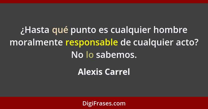 ¿Hasta qué punto es cualquier hombre moralmente responsable de cualquier acto? No lo sabemos.... - Alexis Carrel