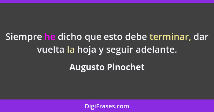 Siempre he dicho que esto debe terminar, dar vuelta la hoja y seguir adelante.... - Augusto Pinochet