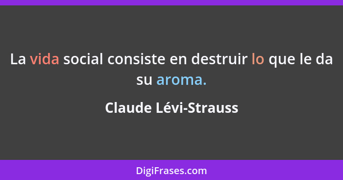 La vida social consiste en destruir lo que le da su aroma.... - Claude Lévi-Strauss