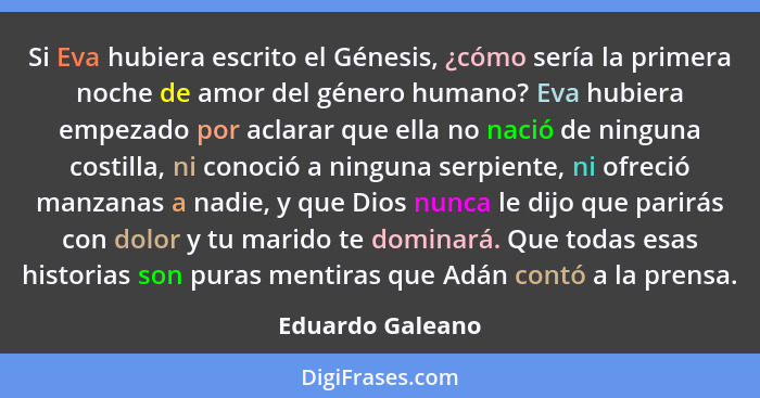 Si Eva hubiera escrito el Génesis, ¿cómo sería la primera noche de amor del género humano? Eva hubiera empezado por aclarar que ella... - Eduardo Galeano