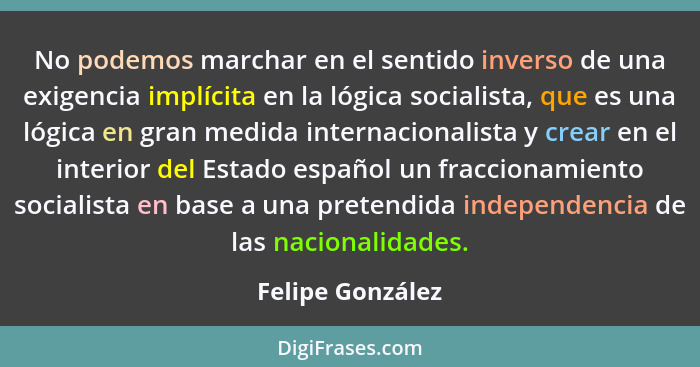 No podemos marchar en el sentido inverso de una exigencia implícita en la lógica socialista, que es una lógica en gran medida intern... - Felipe González