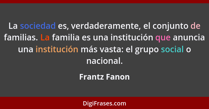 La sociedad es, verdaderamente, el conjunto de familias. La familia es una institución que anuncia una institución más vasta: el grupo... - Frantz Fanon