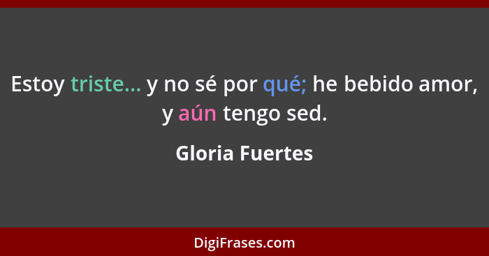 Estoy triste... y no sé por qué; he bebido amor, y aún tengo sed.... - Gloria Fuertes