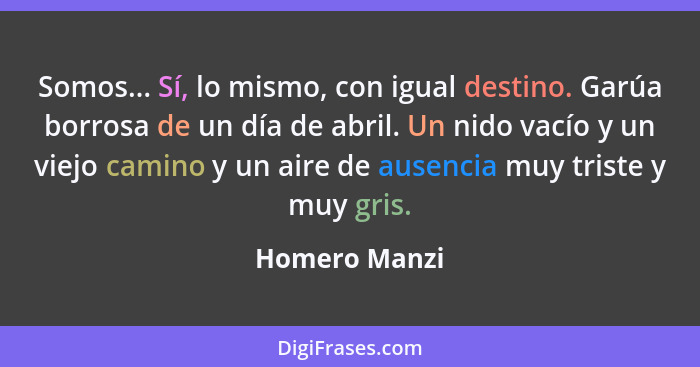 Somos... Sí, lo mismo, con igual destino. Garúa borrosa de un día de abril. Un nido vacío y un viejo camino y un aire de ausencia muy t... - Homero Manzi