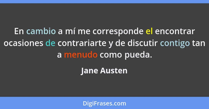 En cambio a mí me corresponde el encontrar ocasiones de contrariarte y de discutir contigo tan a menudo como pueda.... - Jane Austen