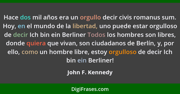 Hace dos mil años era un orgullo decir civis romanus sum. Hoy, en el mundo de la libertad, uno puede estar orgulloso de decir Ich bi... - John F. Kennedy