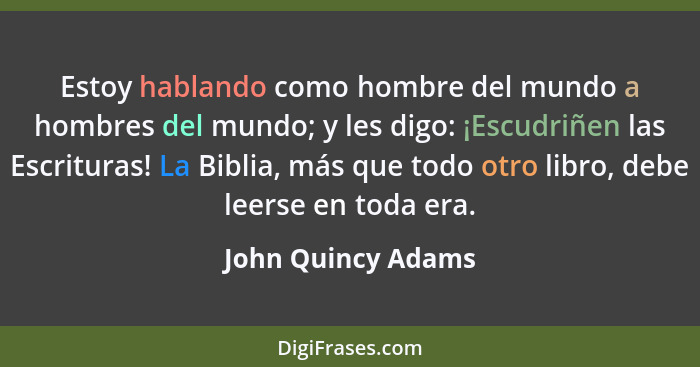 Estoy hablando como hombre del mundo a hombres del mundo; y les digo: ¡Escudriñen las Escrituras! La Biblia, más que todo otro lib... - John Quincy Adams