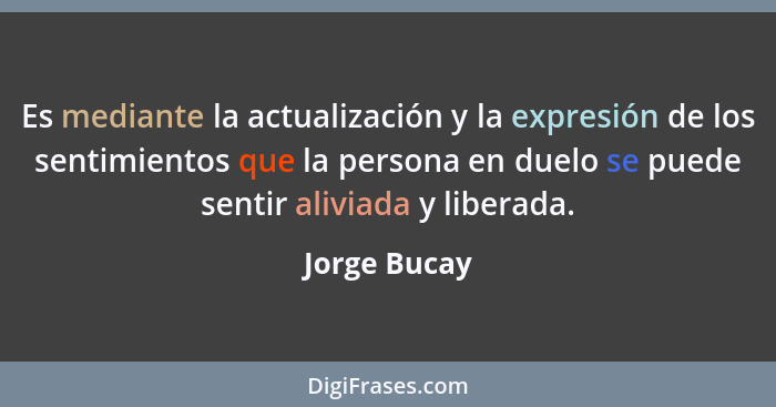 Es mediante la actualización y la expresión de los sentimientos que la persona en duelo se puede sentir aliviada y liberada.... - Jorge Bucay