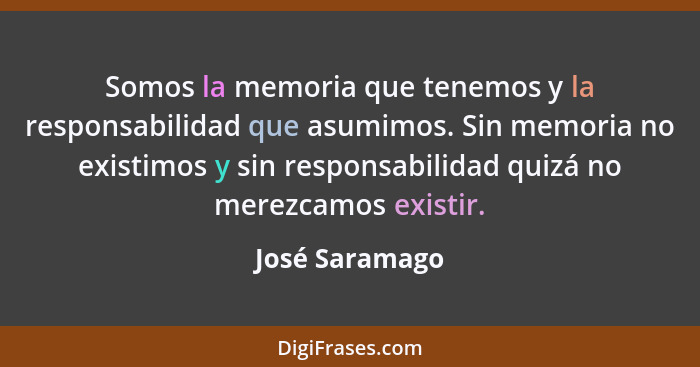 Somos la memoria que tenemos y la responsabilidad que asumimos. Sin memoria no existimos y sin responsabilidad quizá no merezcamos exi... - José Saramago