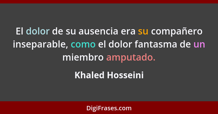 El dolor de su ausencia era su compañero inseparable, como el dolor fantasma de un miembro amputado.... - Khaled Hosseini