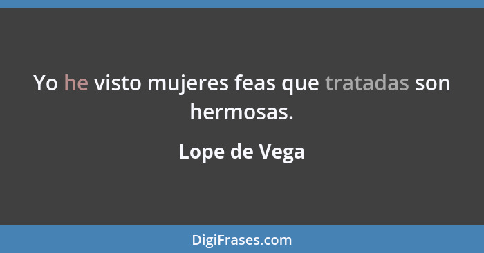 Yo he visto mujeres feas que tratadas son hermosas.... - Lope de Vega