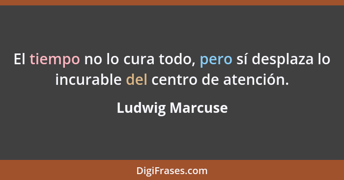 El tiempo no lo cura todo, pero sí desplaza lo incurable del centro de atención.... - Ludwig Marcuse