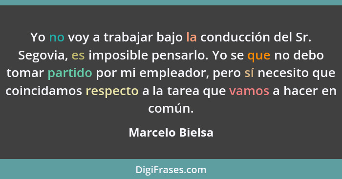 Yo no voy a trabajar bajo la conducción del Sr. Segovia, es imposible pensarlo. Yo se que no debo tomar partido por mi empleador, per... - Marcelo Bielsa