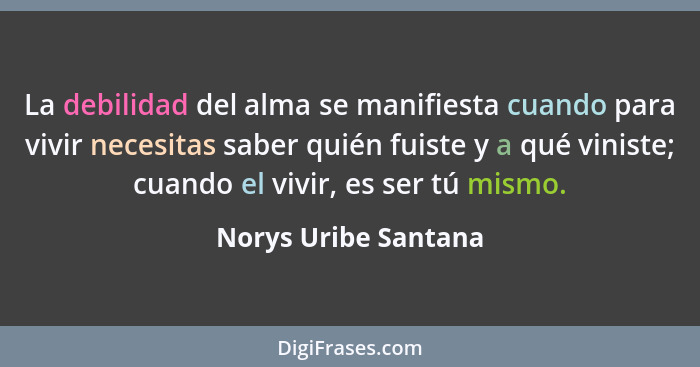 La debilidad del alma se manifiesta cuando para vivir necesitas saber quién fuiste y a qué viniste; cuando el vivir, es ser tú m... - Norys Uribe Santana