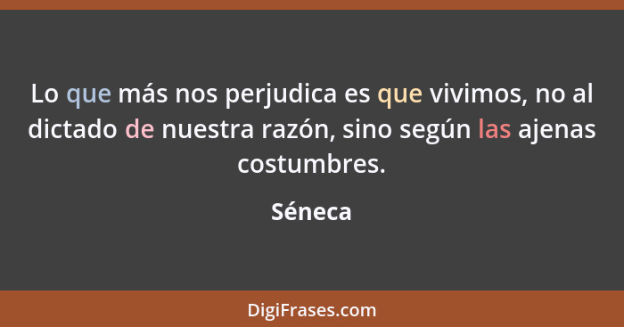 Lo que más nos perjudica es que vivimos, no al dictado de nuestra razón, sino según las ajenas costumbres.... - Séneca