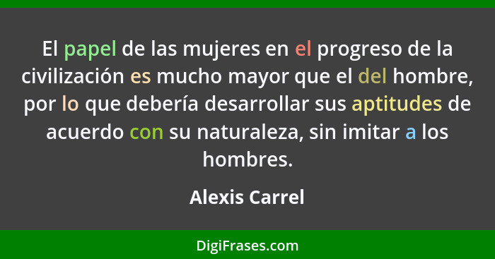 El papel de las mujeres en el progreso de la civilización es mucho mayor que el del hombre, por lo que debería desarrollar sus aptitud... - Alexis Carrel