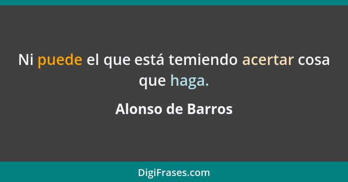 Ni puede el que está temiendo acertar cosa que haga.... - Alonso de Barros