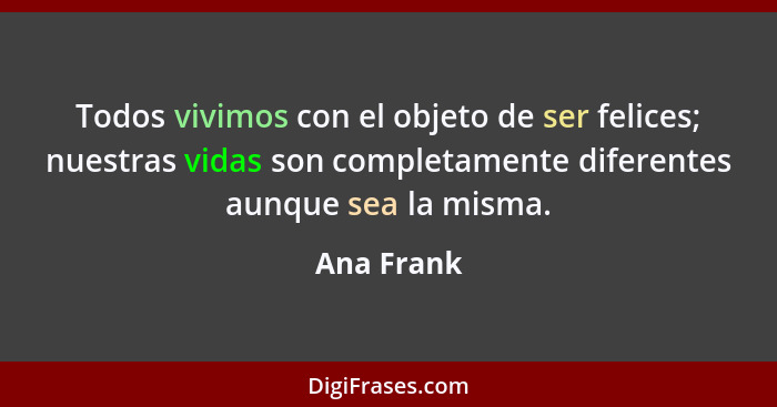 Todos vivimos con el objeto de ser felices; nuestras vidas son completamente diferentes aunque sea la misma.... - Ana Frank