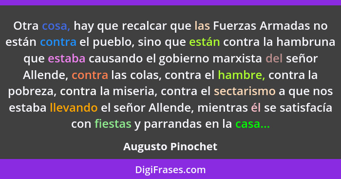 Otra cosa, hay que recalcar que las Fuerzas Armadas no están contra el pueblo, sino que están contra la hambruna que estaba causand... - Augusto Pinochet