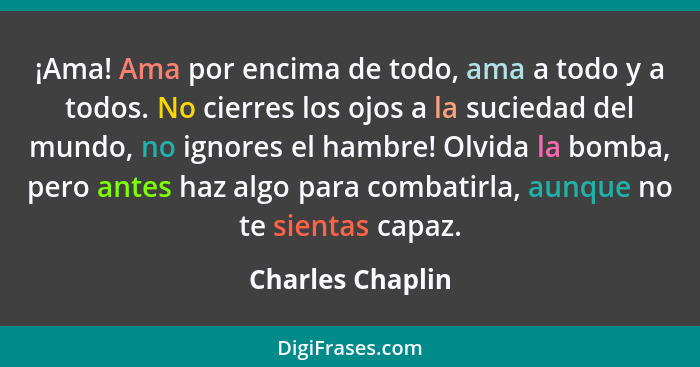 ¡Ama! Ama por encima de todo, ama a todo y a todos. No cierres los ojos a la suciedad del mundo, no ignores el hambre! Olvida la bom... - Charles Chaplin