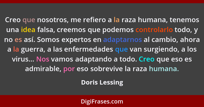 Creo que nosotros, me refiero a la raza humana, tenemos una idea falsa, creemos que podemos controlarlo todo, y no es así. Somos exper... - Doris Lessing