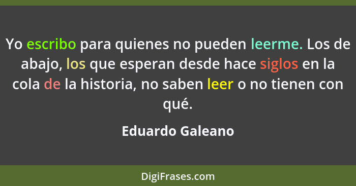 Yo escribo para quienes no pueden leerme. Los de abajo, los que esperan desde hace siglos en la cola de la historia, no saben leer o... - Eduardo Galeano